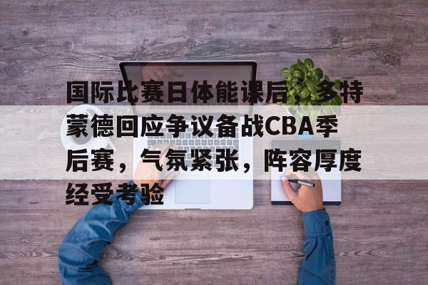 关于国际比赛日体能课后，多特蒙德回应争议备战CBA季后赛，气氛紧张，阵容厚度经受考验的信息-