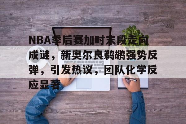 包含NBA季后赛加时末段走向成谜，新奥尔良鹈鹕强势反弹，引发热议，团队化学反应显著的词条-开云体育